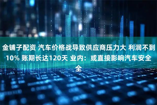 金铺子配资 汽车价格战导致供应商压力大 利润不到10% 账期长达120天 业内：或直接影响汽车安全