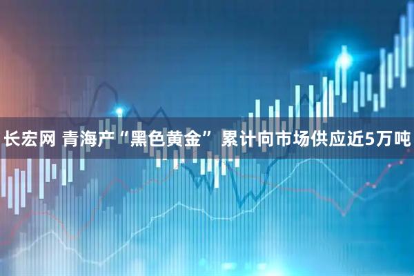 长宏网 青海产“黑色黄金” 累计向市场供应近5万吨
