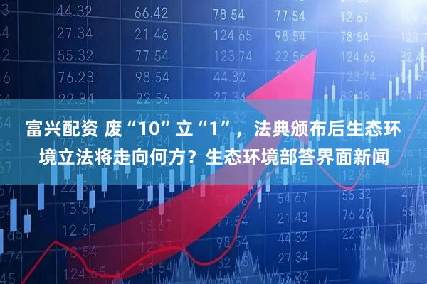 富兴配资 废“10”立“1”，法典颁布后生态环境立法将走向何方？生态环境部答界面新闻