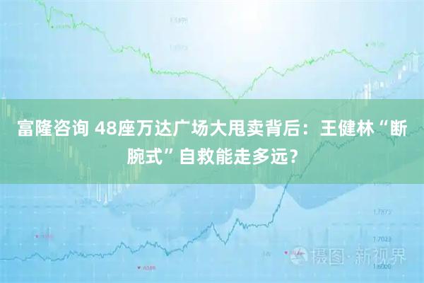 富隆咨询 48座万达广场大甩卖背后：王健林“断腕式”自救能走多远？