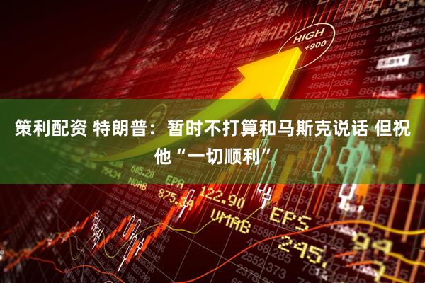 策利配资 特朗普：暂时不打算和马斯克说话 但祝他“一切顺利”