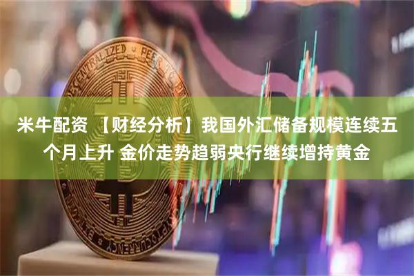 米牛配资 【财经分析】我国外汇储备规模连续五个月上升 金价走势趋弱央行继续增持黄金