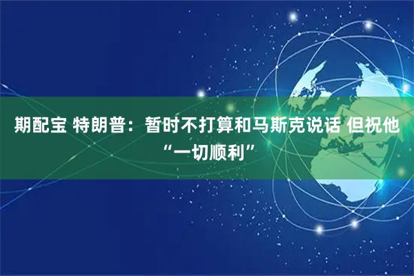 期配宝 特朗普：暂时不打算和马斯克说话 但祝他“一切顺利”