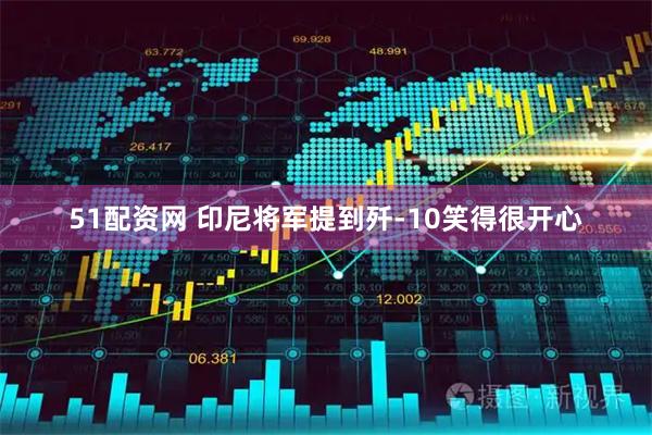51配资网 印尼将军提到歼-10笑得很开心