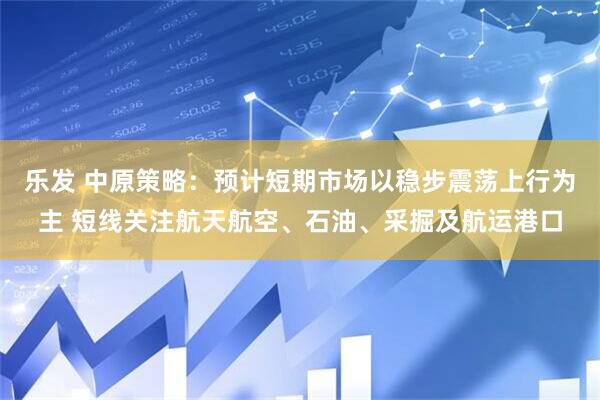 乐发 中原策略：预计短期市场以稳步震荡上行为主 短线关注航天航空、石油、采掘及航运港口