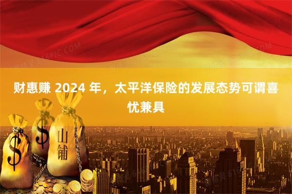 财惠赚 2024 年，太平洋保险的发展态势可谓喜忧兼具