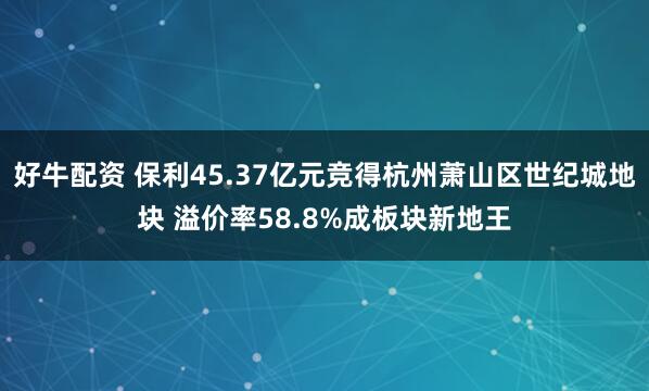 好牛配资 保利45.37亿元竞得杭州萧山区世纪城地块 溢价率58.8%成板块新地王