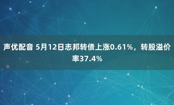 声优配音 5月12日志邦转债上涨0.61%，转股溢价率37.4%