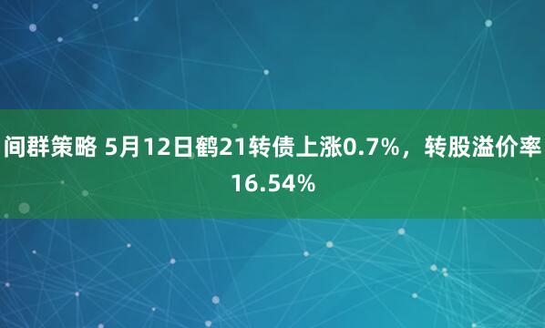 间群策略 5月12日鹤21转债上涨0.7%，转股溢价率16.54%