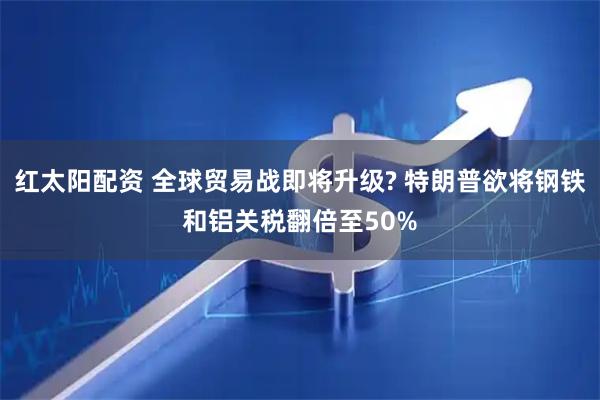 红太阳配资 全球贸易战即将升级? 特朗普欲将钢铁和铝关税翻倍至50%