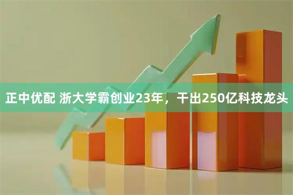 正中优配 浙大学霸创业23年，干出250亿科技龙头