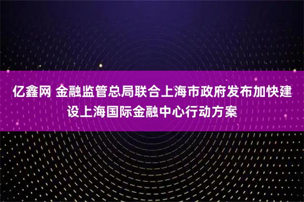 亿鑫网 金融监管总局联合上海市政府发布加快建设上海国际金融中心行动方案