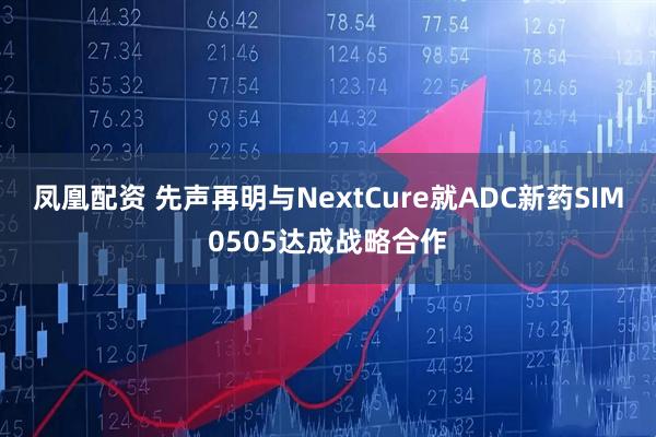 凤凰配资 先声再明与NextCure就ADC新药SIM0505达成战略合作