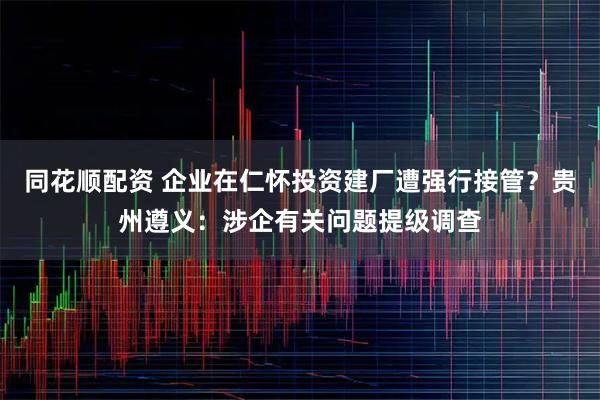同花顺配资 企业在仁怀投资建厂遭强行接管？贵州遵义：涉企有关问题提级调查