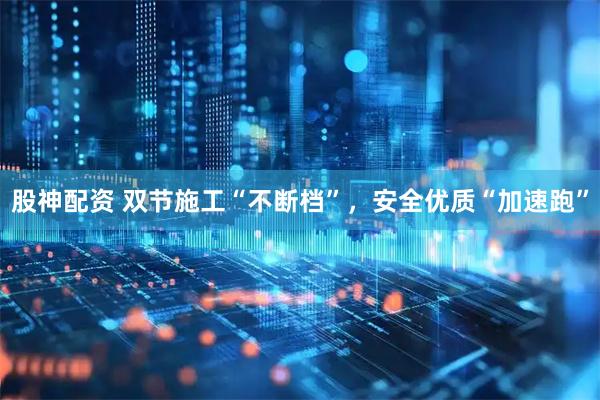 股神配资 双节施工“不断档”，安全优质“加速跑”