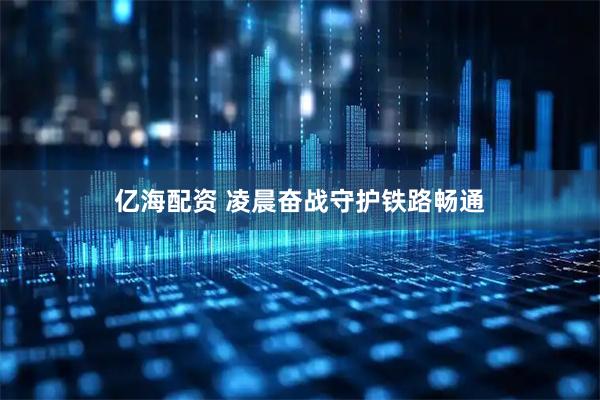 亿海配资 凌晨奋战守护铁路畅通