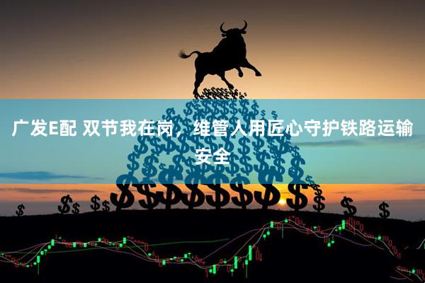 广发E配 双节我在岗，维管人用匠心守护铁路运输安全