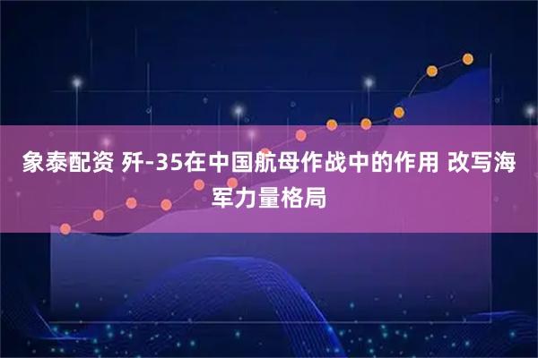 象泰配资 歼‑35在中国航母作战中的作用 改写海军力量格局