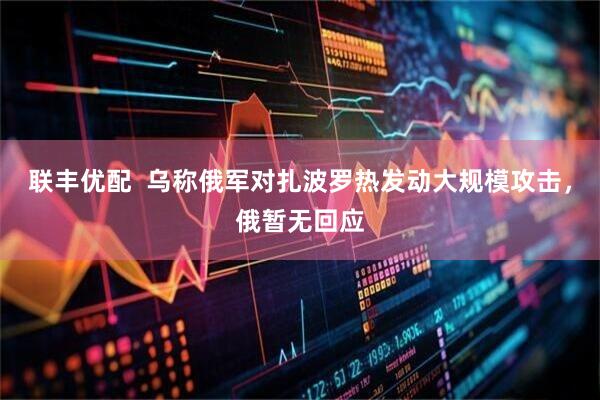 联丰优配  乌称俄军对扎波罗热发动大规模攻击，俄暂无回应