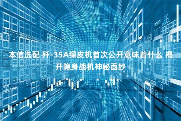 本信选配 歼-35A绿皮机首次公开意味着什么 揭开隐身战机神秘面纱