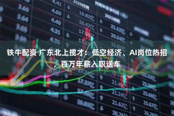 铁牛配资 广东北上揽才：低空经济、AI岗位热招，百万年薪入职送车