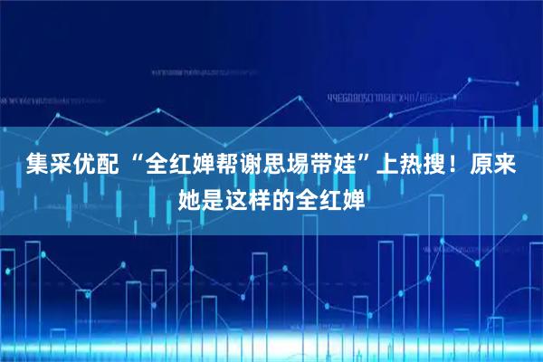 集采优配 “全红婵帮谢思埸带娃”上热搜！原来她是这样的全红婵