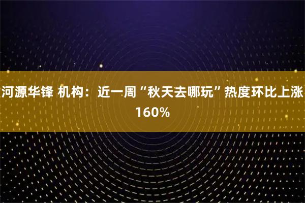 河源华锋 机构：近一周“秋天去哪玩”热度环比上涨160%