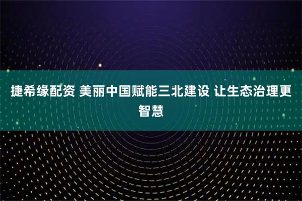捷希缘配资 美丽中国赋能三北建设 让生态治理更智慧
