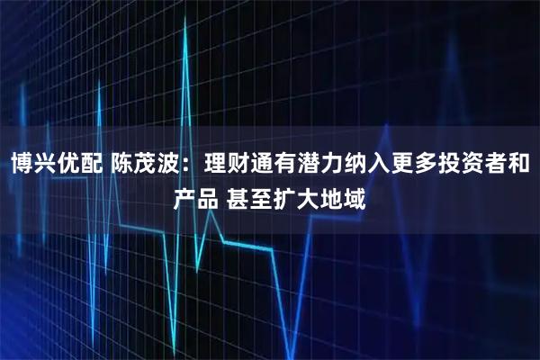 博兴优配 陈茂波：理财通有潜力纳入更多投资者和产品 甚至扩大地域