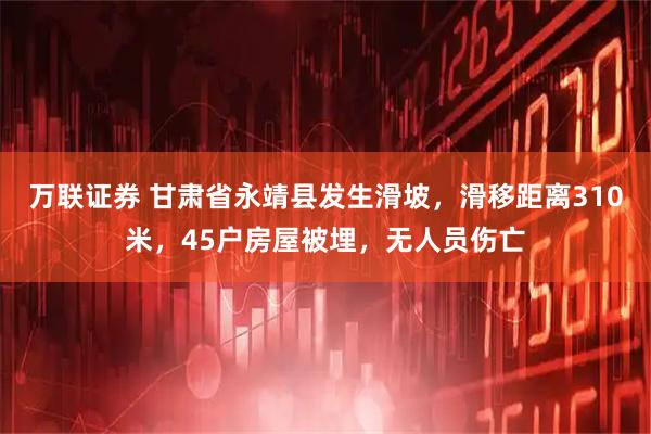 万联证券 甘肃省永靖县发生滑坡，滑移距离310米，45户房屋被埋，无人员伤亡