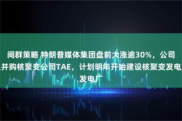 间群策略 特朗普媒体集团盘前大涨逾30%，公司拟并购核聚变公司TAE，计划明年开始建设核聚变发电厂