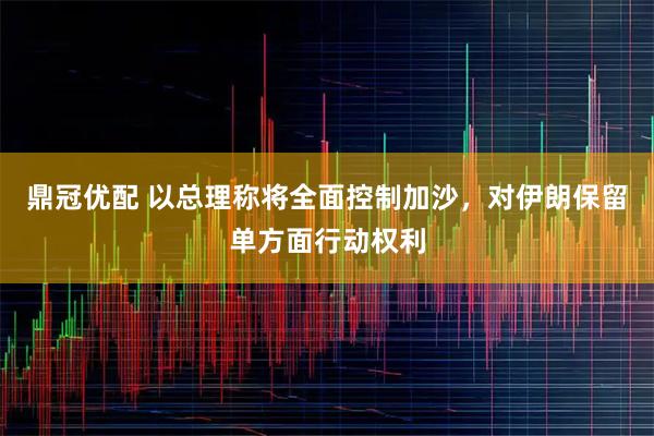 鼎冠优配 以总理称将全面控制加沙，对伊朗保留单方面行动权利