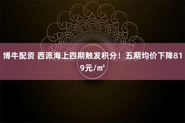 博牛配资 西派海上四期触发积分！五期均价下降819元/㎡