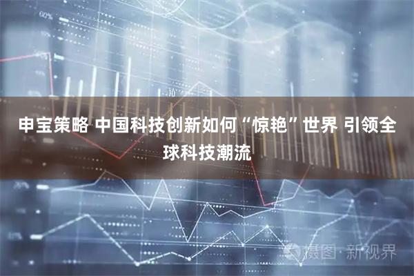 申宝策略 中国科技创新如何“惊艳”世界 引领全球科技潮流