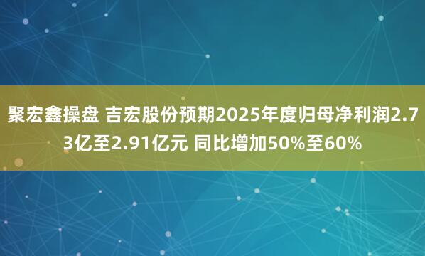 聚宏鑫操盘 吉宏股份预期2025年度归母净利润2.73亿至2.91亿元 同比增加50%至60%