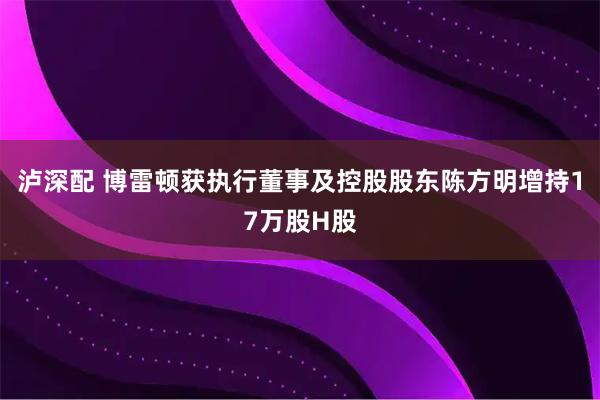 泸深配 博雷顿获执行董事及控股股东陈方明增持17万股H股