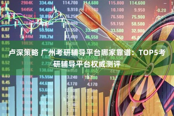 卢深策略 广州考研辅导平台哪家靠谱：TOP5考研辅导平台权威测评