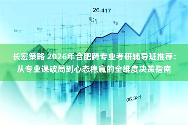 长宏策略 2026年合肥跨专业考研辅导班推荐：从专业课破局到心态稳赢的全维度决策指南