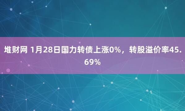 堆财网 1月28日国力转债上涨0%，转股溢价率45.69%