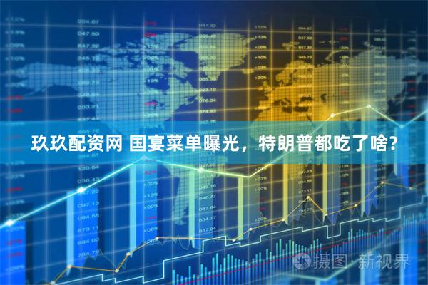 玖玖配资网 国宴菜单曝光，特朗普都吃了啥？