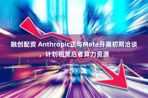 融创配资 Anthropic正与Meta开展初期洽谈，计划租赁后者算力资源